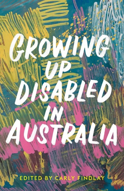 Image of the book cover for ’Growing Up Disabled in Australia’ edited by Carly Findlay. The text is white and yellow. The background is an abstract image of brush strokes in blues, yellows, pinks, and whites. 
